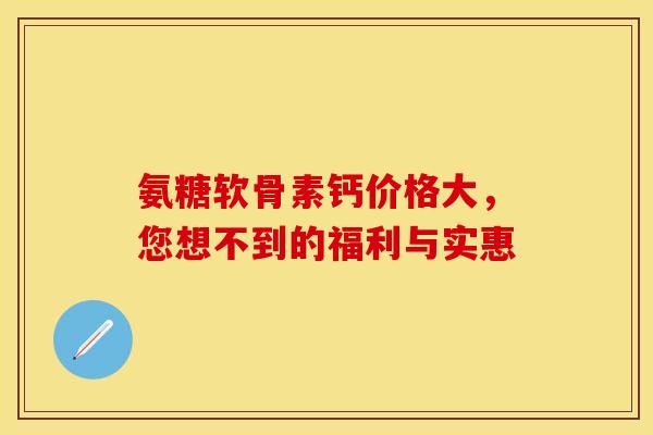 氨糖软骨素钙价格大，您想不到的福利与实惠