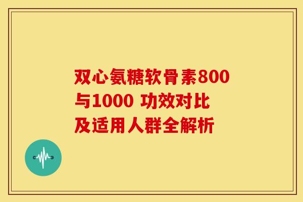 双心氨糖软骨素800与1000 功效对比及适用人群全解析