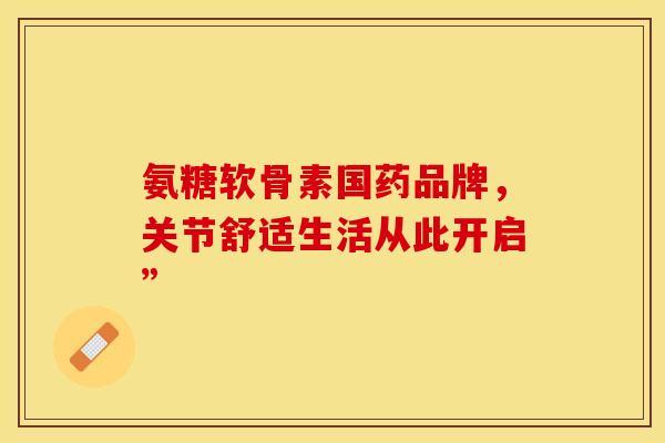氨糖软骨素国药品牌,关节舒适生活从此开启” 氨糖软骨素国药品牌,关节舒适生活从此开启”