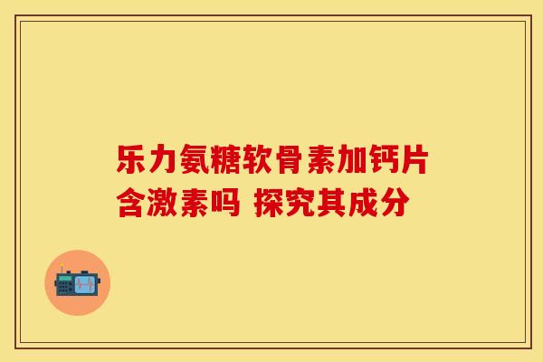 乐力氨糖软骨素加钙片含激素吗 探究其成分 乐力氨糖软骨素加钙片含激素吗 探究其成分