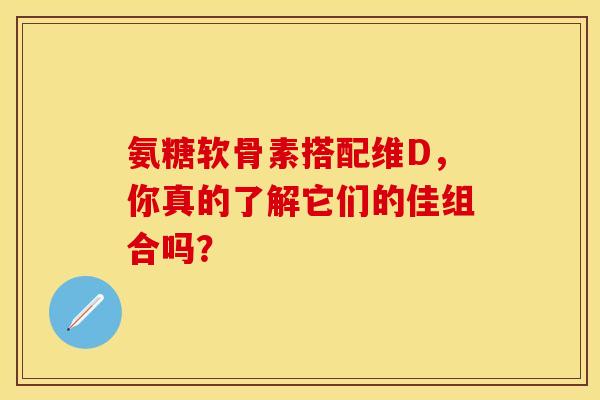 氨糖软骨素搭配维D,你真的了解它们的佳组合吗? 氨糖软骨素搭配维D,你真的了解它们的佳组合吗?
