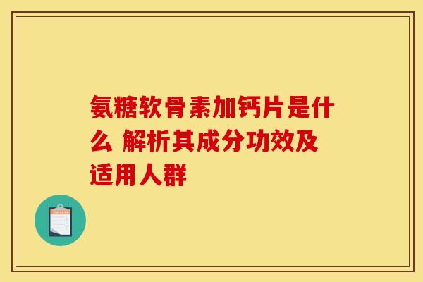 氨糖软骨素加钙片是什么 解析其成分功效及适用人群