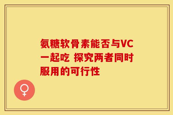 氨糖软骨素能否与VC一起吃 探究两者同时服用的可行性 氨糖软骨素能否与VC一起吃 探究两者同时服用的可行性