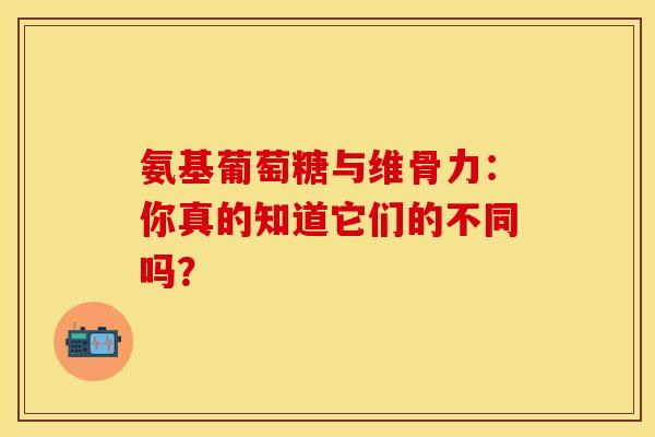 氨基葡萄糖与维骨力：你真的知道它们的不同吗？