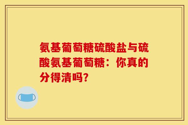 氨基葡萄糖硫酸盐与硫酸氨基葡萄糖：你真的分得清吗？