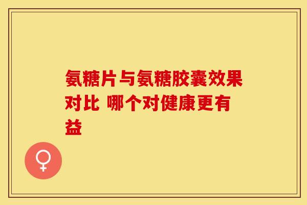 氨糖片与氨糖胶囊效果对比 哪个对健康更有益