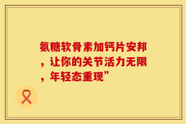 氨糖软骨素加钙片安邦，让你的关节活力无限，年轻态重现”