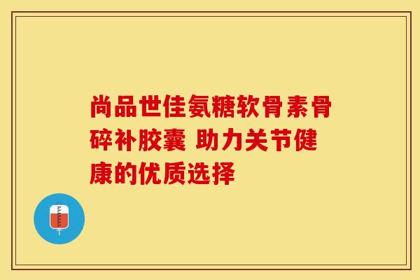尚品世佳氨糖软骨素骨碎补胶囊 助力关节健康的优质选择