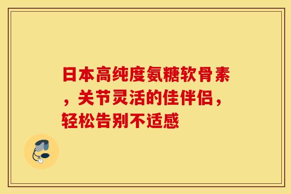 日本高纯度氨糖软骨素，关节灵活的佳伴侣，轻松告别不适感