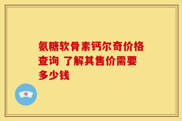 氨糖软骨素钙尔奇价格查询 了解其售价需要多少钱