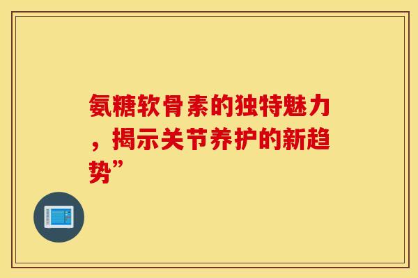 氨糖软骨素的独特魅力，揭示关节养护的新趋势”