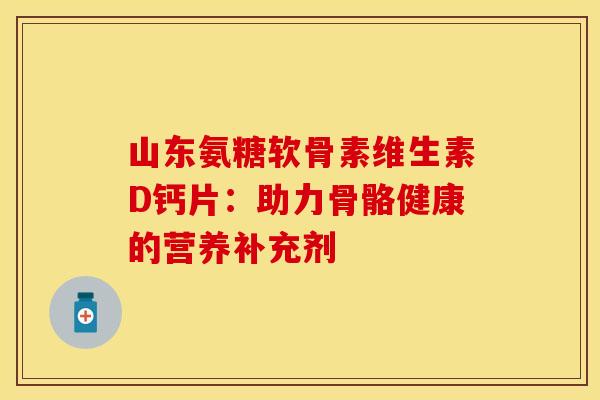 山东氨糖软骨素维生素D钙片：助力骨骼健康的营养补充剂