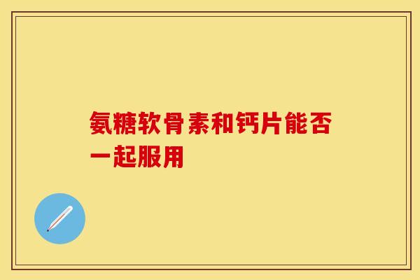 氨糖软骨素和钙片能否一起服用