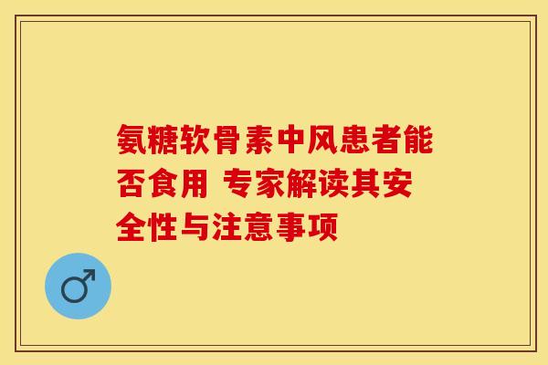 氨糖软骨素中风患者能否食用 专家解读其安全性与注意事项