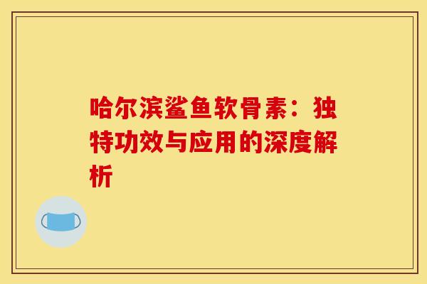 哈尔滨鲨鱼软骨素：独特功效与应用的深度解析