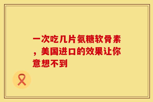 一次吃几片氨糖软骨素，美国进口的效果让你意想不到
