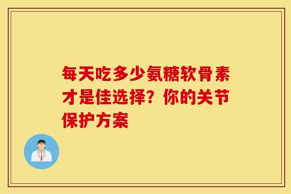每天吃多少氨糖软骨素才是佳选择？你的关节保护方案
