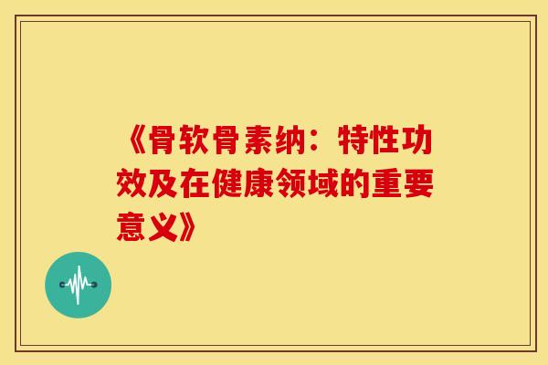 《骨软骨素纳:特性功效及在健康领域的重要意义》 《骨软骨素纳:特性功效及在健康领域的重要意义》