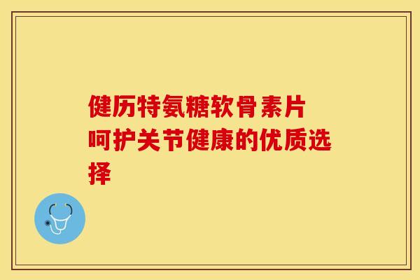 健历特氨糖软骨素片 呵护关节健康的优质选择