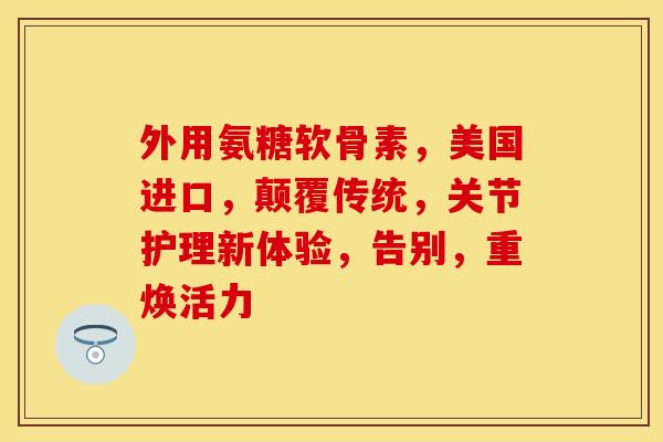 外用氨糖软骨素，美国进口，颠覆传统，关节护理新体验，告别，重焕活力