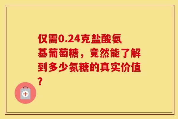 仅需0.24克盐酸氨基葡萄糖,竟然能了解到多少氨糖的真实价值? 仅需0.24克盐酸氨基葡萄糖,竟然能了解到多少氨糖的真实价值?