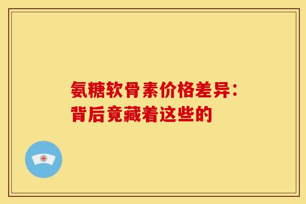 氨糖软骨素价格差异：背后竟藏着这些的