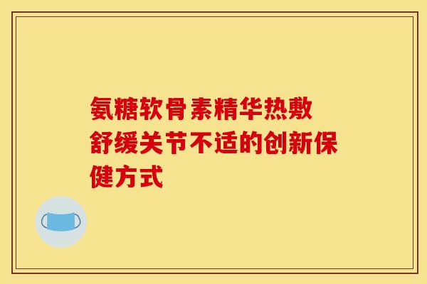 氨糖软骨素精华热敷 舒缓关节不适的创新保健方式