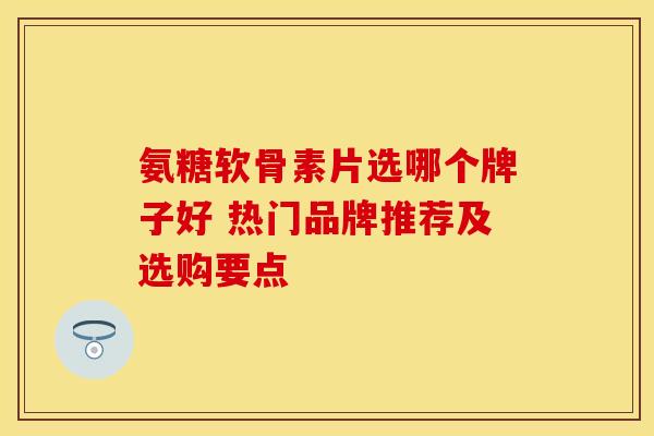 氨糖软骨素片选哪个牌子好 热门品牌推荐及选购要点