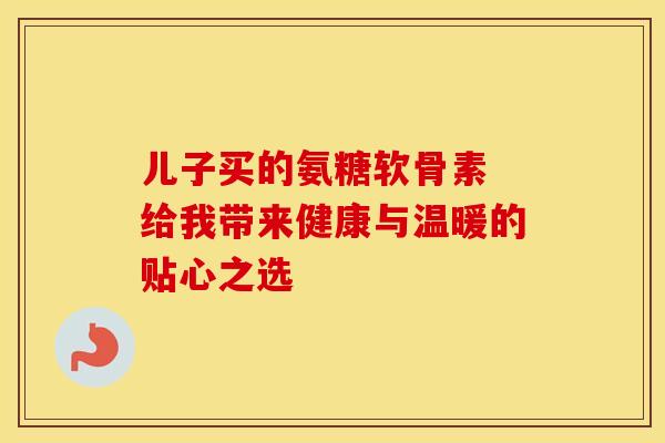 儿子买的氨糖软骨素 给我带来健康与温暖的贴心之选