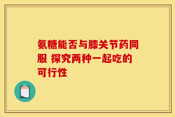 氨糖能否与膝关节药同服 探究两种一起吃的可行性
