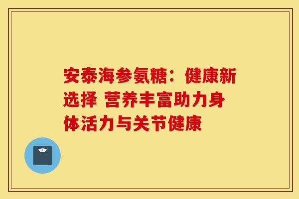 安泰海参氨糖：健康新选择 营养丰富助力身体活力与关节健康