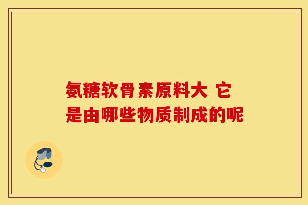 氨糖软骨素原料大 它是由哪些物质制成的呢 氨糖软骨素原料大 它是由哪些物质制成的呢