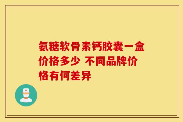 氨糖软骨素钙胶囊一盒价格多少 不同品牌价格有何差异 氨糖软骨素钙胶囊一盒价格多少 不同品牌价格有何差异