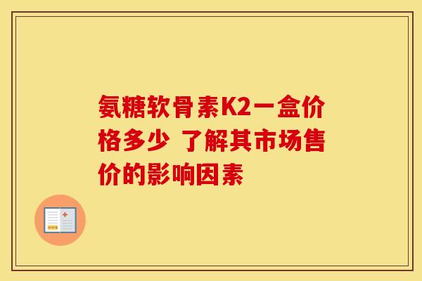 氨糖软骨素K2一盒价格多少 了解其市场售价的影响因素 氨糖软骨素K2一盒价格多少 了解其市场售价的影响因素