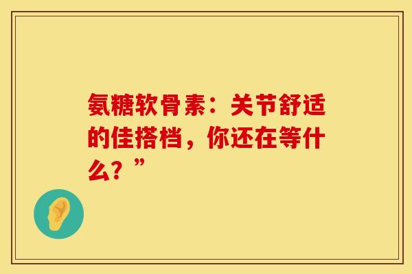 氨糖软骨素：关节舒适的佳搭档，你还在等什么？”