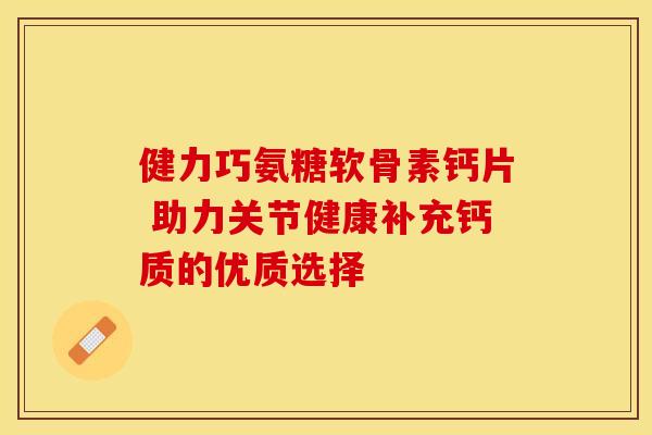 健力巧氨糖软骨素钙片 助力关节健康补充钙质的优质选择