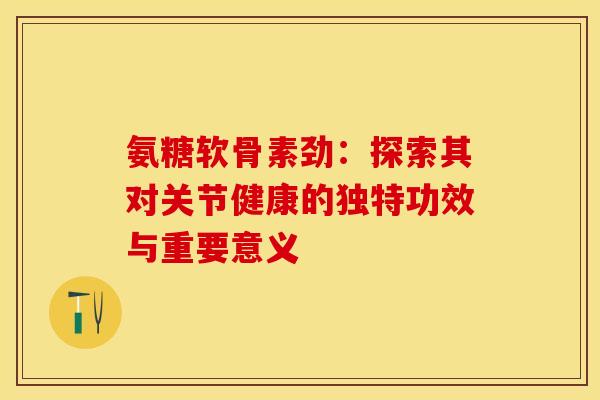 氨糖软骨素劲：探索其对关节健康的独特功效与重要意义