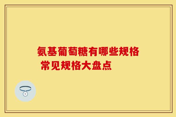 氨基葡萄糖有哪些规格 常见规格大盘点