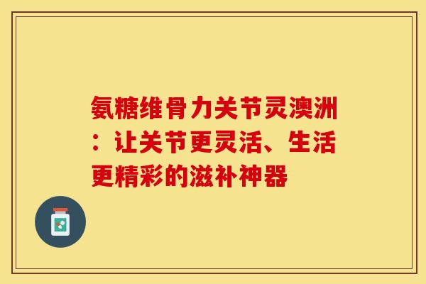 氨糖维骨力关节灵澳洲：让关节更灵活、生活更精彩的滋补神器