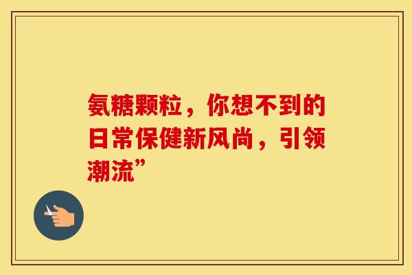 氨糖颗粒,你想不到的日常保健新风尚,引领潮流” 氨糖颗粒,你想不到的日常保健新风尚,引领潮流”