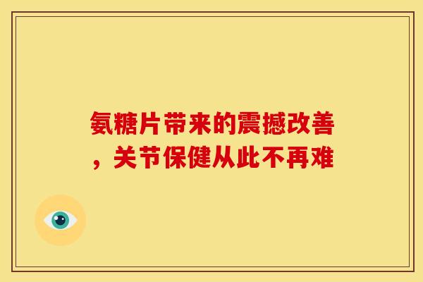 氨糖片带来的震撼改善，关节保健从此不再难