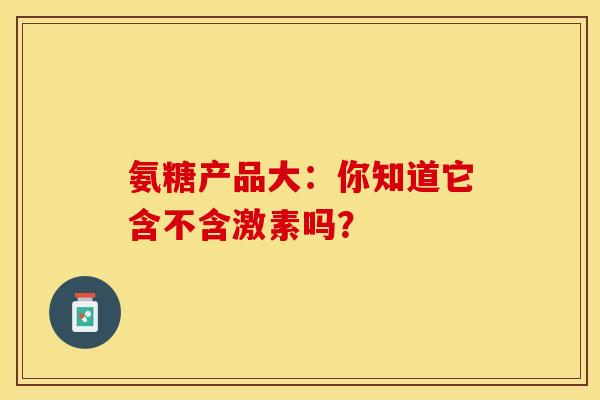 氨糖产品大：你知道它含不含激素吗？