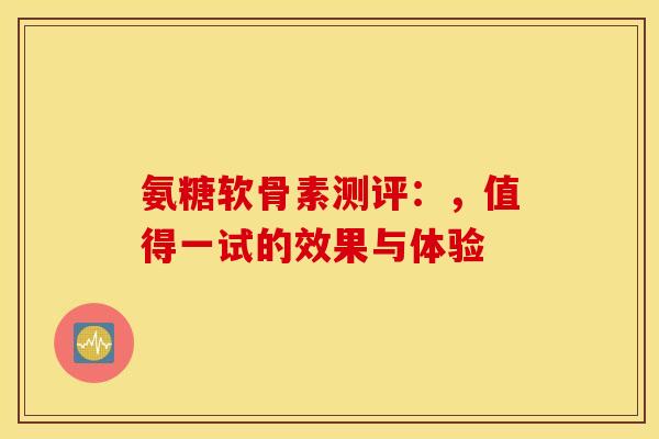 氨糖软骨素测评：，值得一试的效果与体验