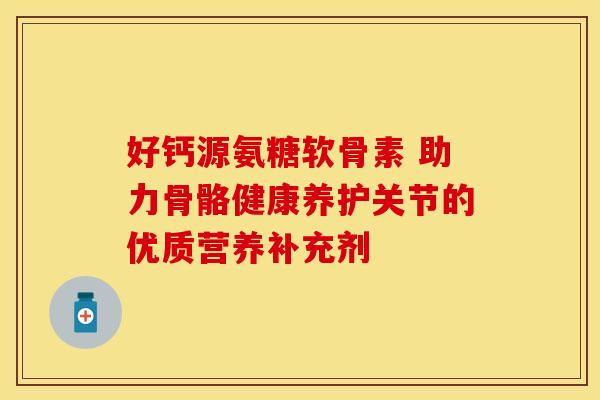 好钙源氨糖软骨素 助力骨骼健康养护关节的优质营养补充剂
