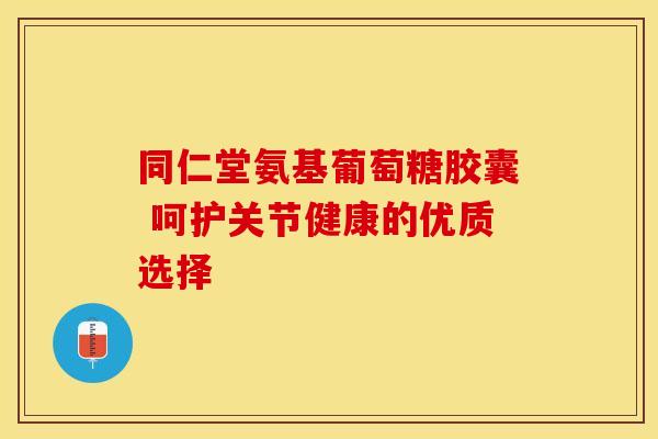 同仁堂氨基葡萄糖胶囊 呵护关节健康的优质选择