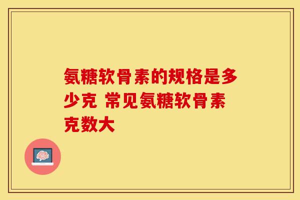 氨糖软骨素的规格是多少克 常见氨糖软骨素克数大