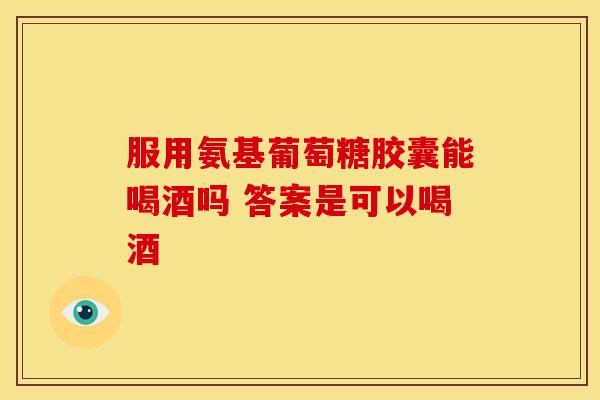 服用氨基葡萄糖胶囊能喝酒吗 答案是可以喝酒