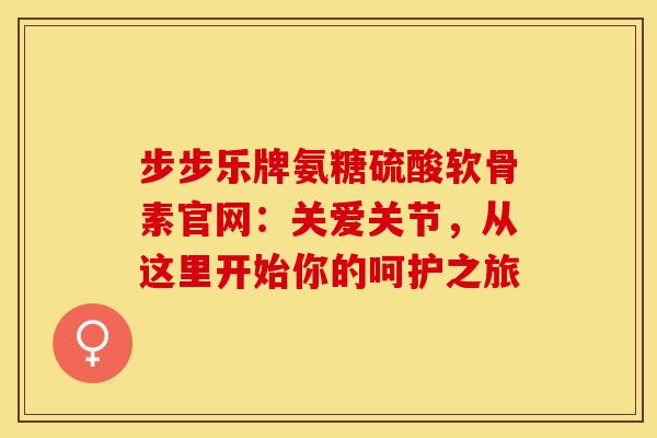 步步乐牌氨糖硫酸软骨素官网：关爱关节，从这里开始你的呵护之旅