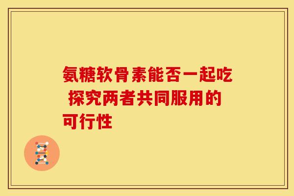 氨糖软骨素能否一起吃 探究两者共同服用的可行性