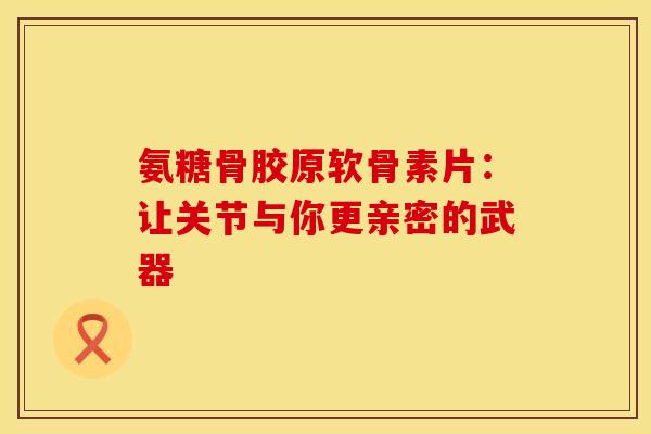 氨糖骨胶原软骨素片：让关节与你更亲密的武器